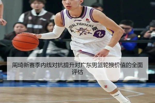 周琦新赛季内线对抗提升对广东男篮轮换价值的全面评估
