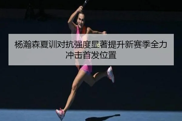 杨瀚森夏训对抗强度显著提升新赛季全力冲击首发位置